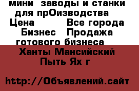 мини- заводы и станки для прОизводства  › Цена ­ 100 - Все города Бизнес » Продажа готового бизнеса   . Ханты-Мансийский,Пыть-Ях г.